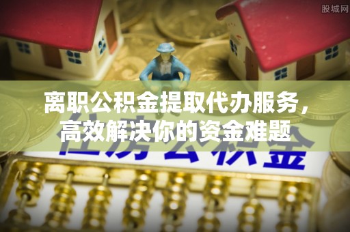 尖山离职公积金提取代办服务，高效解决你的资金难题
