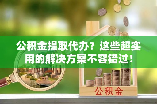 尖山公积金提取代办？这些超实用的解决方案不容错过！