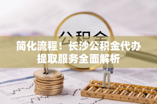 尖山简化流程！长沙公积金代办提取服务全面解析