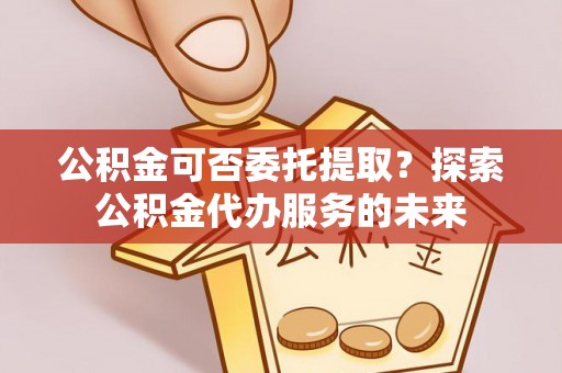 尖山公积金可否委托提取？探索公积金代办服务的未来