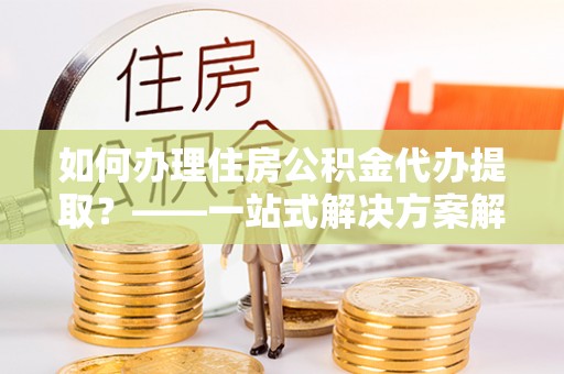 尖山如何办理住房公积金代办提取？——一站式解决方案解析